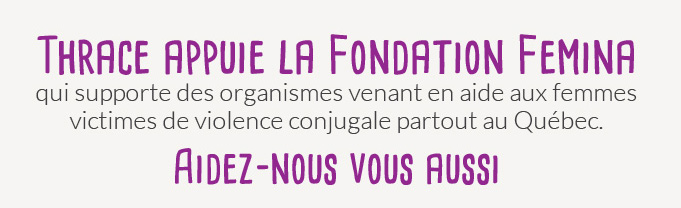 [image] Thrace appuie la fondation Femina qui supporte des organismes venant en aide aux femmes victimes de violence conjugale partout au Québec. | Aidez-nous vous aussi